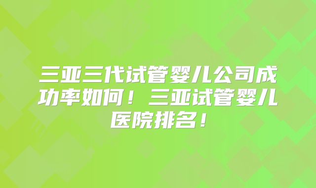三亚三代试管婴儿公司成功率如何!三亚试管婴儿医院排名!