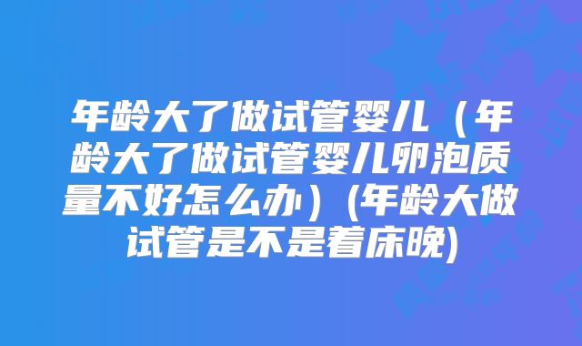 年龄大了做试管婴儿（年龄大了做试管婴儿卵泡质量不好怎么办）(年龄大做试管是不是着床晚)