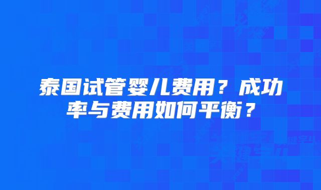 泰国试管婴儿费用？成功率与费用如何平衡？