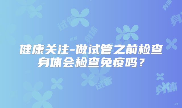 健康关注-做试管之前检查身体会检查免疫吗?