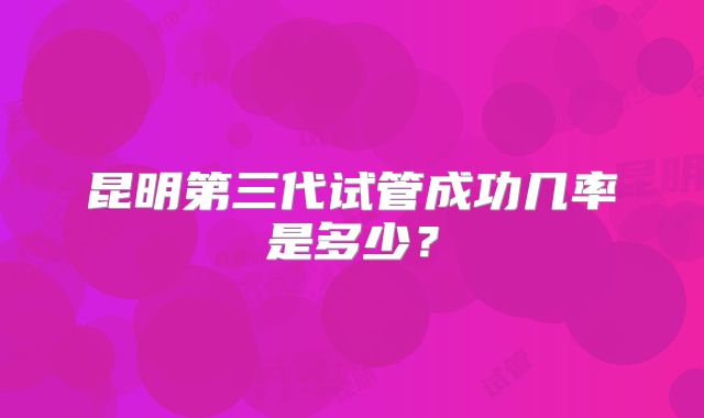 昆明第三代试管成功几率是多少？