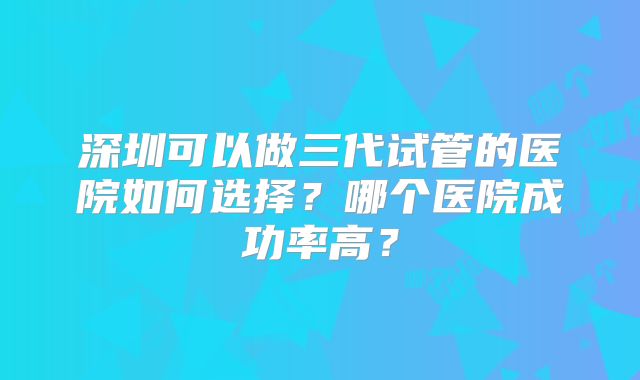 深圳可以做三代试管的医院如何选择？哪个医院成功率高？