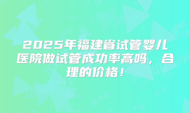 2025年福建省试管婴儿医院做试管成功率高吗，合理的价格！