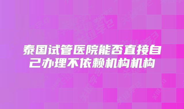 泰国试管医院能否直接自己办理不依赖机构机构