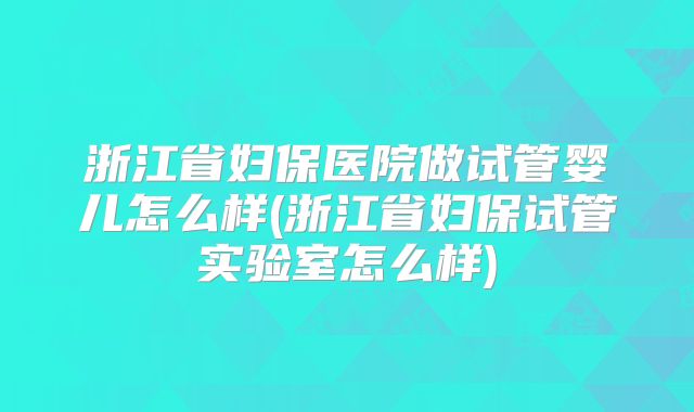 浙江省妇保医院做试管婴儿怎么样(浙江省妇保试管实验室怎么样)