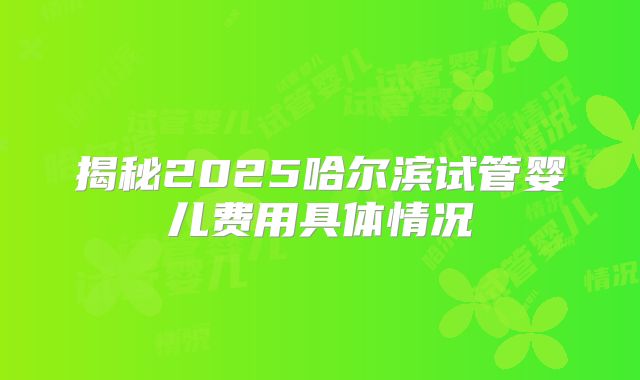 揭秘2025哈尔滨试管婴儿费用具体情况