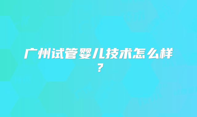 广州试管婴儿技术怎么样？
