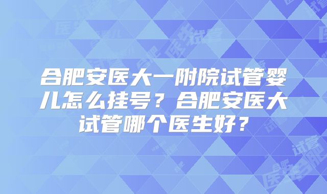 合肥安医大一附院试管婴儿怎么挂号？合肥安医大试管哪个医生好？