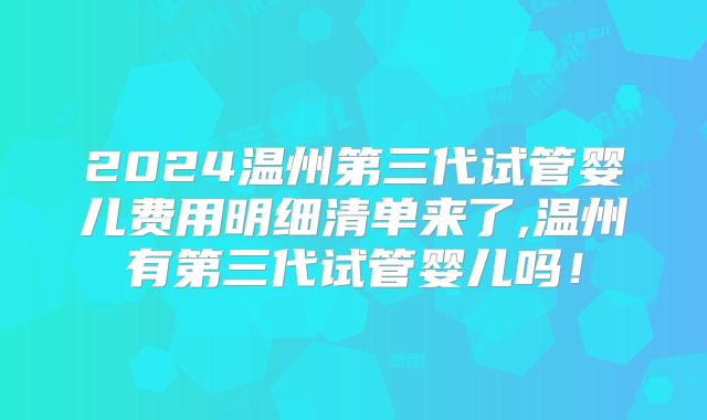 2024温州第三代试管婴儿费用明细清单来了,温州有第三代试管婴儿吗!