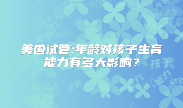 美国试管:年龄对孩子生育能力有多大影响?