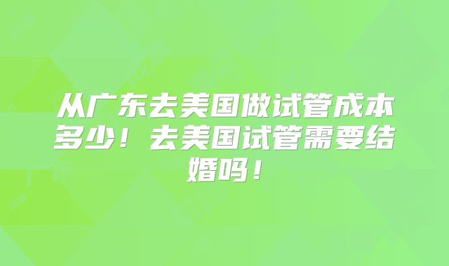 从广东去美国做试管成本多少!去美国试管需要结婚吗!