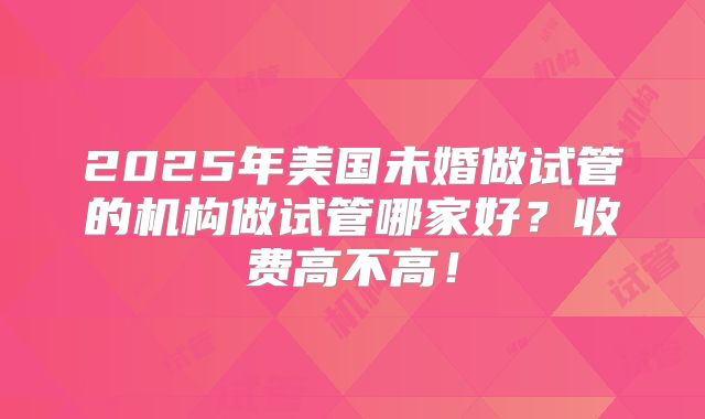 2025年美国未婚做试管的机构做试管哪家好?收费高不高!