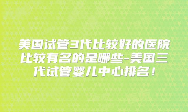 美国试管3代比较好的医院比较有名的是哪些-美国三代试管婴儿中心排名！