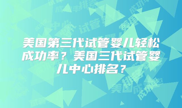 美国第三代试管婴儿轻松成功率？美国三代试管婴儿中心排名？