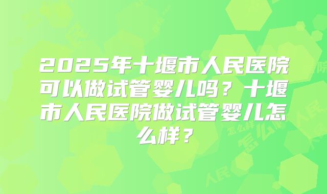 2025年十堰市人民医院可以做试管婴儿吗？十堰市人民医院做试管婴儿怎么样？