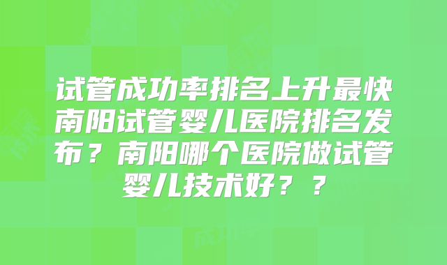 试管成功率排名上升最快南阳试管婴儿医院排名发布？南阳哪个医院做试管婴儿技术好？？