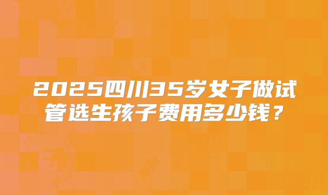 2025四川35岁女子做试管选生孩子费用多少钱?