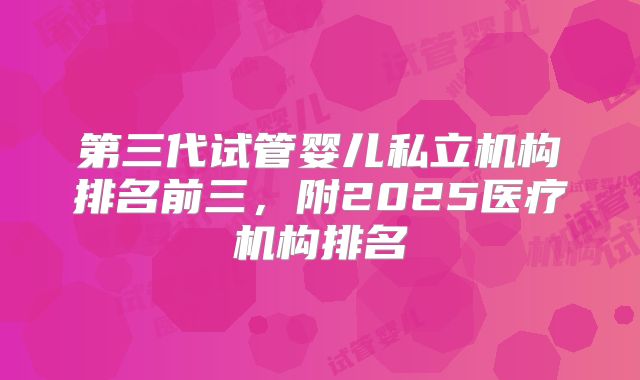 第三代试管婴儿私立机构排名前三,附2025医疗机构排名