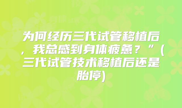 为何经历三代试管移植后，我总感到身体疲惫？”(三代试管技术移植后还是胎停)