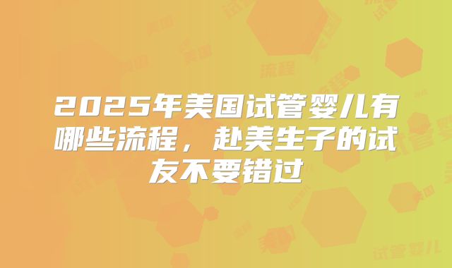 2025年美国试管婴儿有哪些流程，赴美生子的试友不要错过