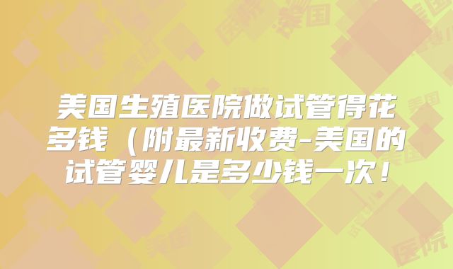 美国生殖医院做试管得花多钱(附最新收费-美国的试管婴儿是多少钱一次!