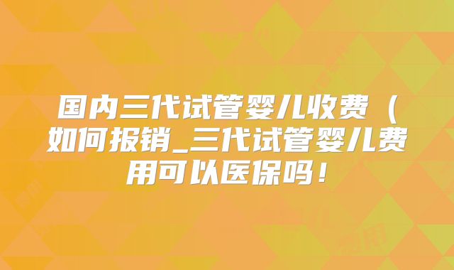 国内三代试管婴儿收费（如何报销_三代试管婴儿费用可以医保吗！