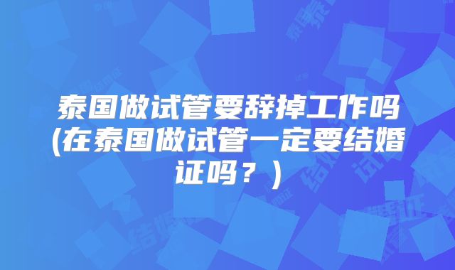 泰国做试管要辞掉工作吗(在泰国做试管一定要结婚证吗？)