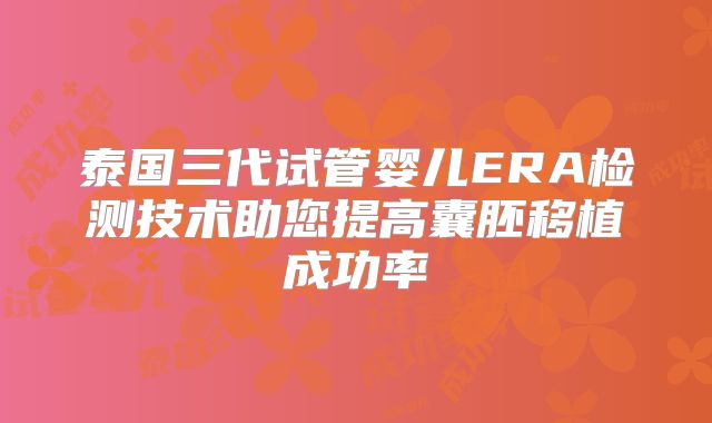 泰国三代试管婴儿ERA检测技术助您提高囊胚移植成功率