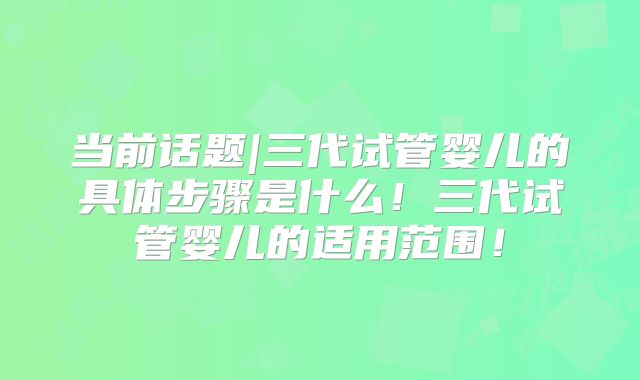 当前话题|三代试管婴儿的具体步骤是什么！三代试管婴儿的适用范围！