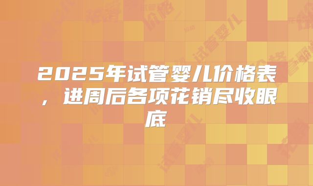 2025年试管婴儿价格表，进周后各项花销尽收眼底