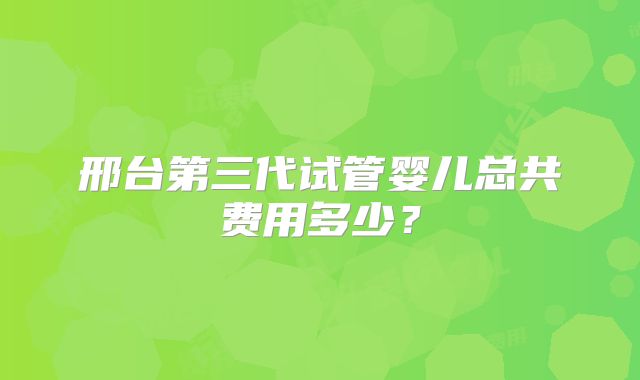 邢台第三代试管婴儿总共费用多少？