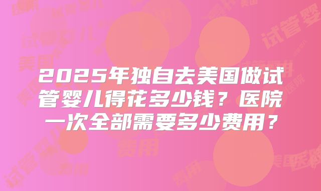 2025年独自去美国做试管婴儿得花多少钱?医院一次全部需要多少费用?