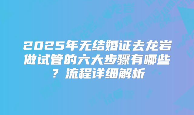 2025年无结婚证去龙岩做试管的六大步骤有哪些？流程详细解析