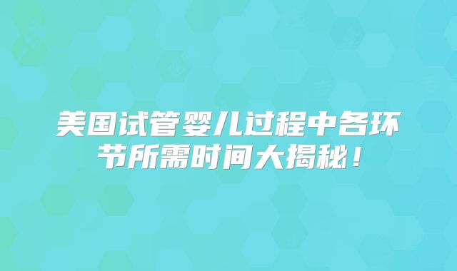 美国试管婴儿过程中各环节所需时间大揭秘！