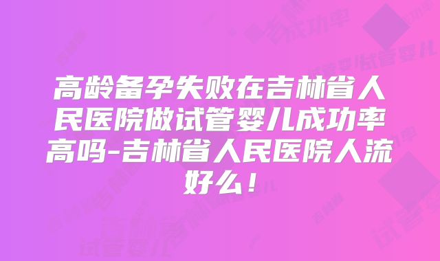 高龄备孕失败在吉林省人民医院做试管婴儿成功率高吗-吉林省人民医院人流好么！