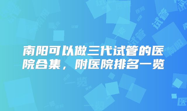 南阳可以做三代试管的医院合集，附医院排名一览