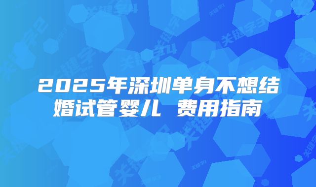2025年深圳单身不想结婚试管婴儿 费用指南