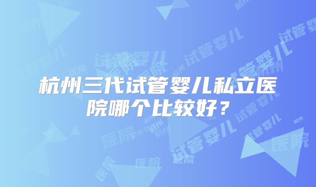 杭州三代试管婴儿私立医院哪个比较好？