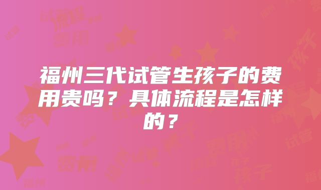 福州三代试管生孩子的费用贵吗？具体流程是怎样的？