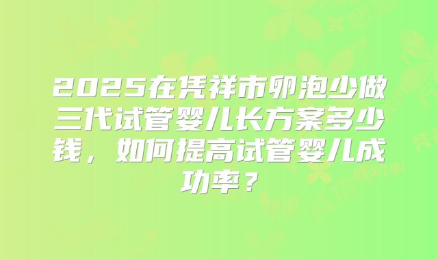 2025在凭祥市卵泡少做三代试管婴儿长方案多少钱，如何提高试管婴儿成功率？