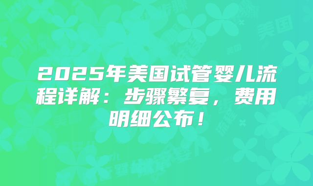 2025年美国试管婴儿流程详解：步骤繁复，费用明细公布！