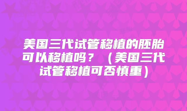美国三代试管移植的胚胎可以移植吗？（美国三代试管移植可否慎重）