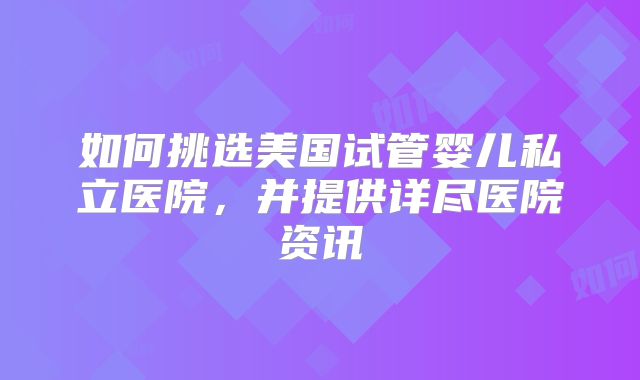 如何挑选美国试管婴儿私立医院，并提供详尽医院资讯