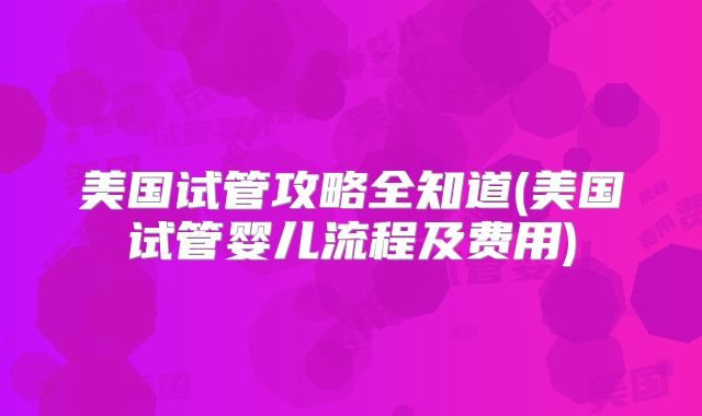 美国试管攻略全知道(美国试管婴儿流程及费用)