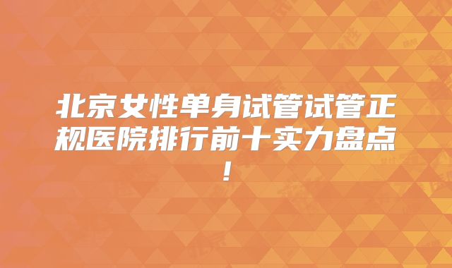 北京女性单身试管试管正规医院排行前十实力盘点!