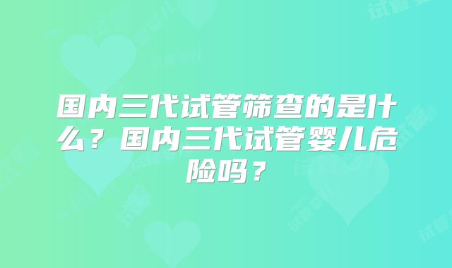 国内三代试管筛查的是什么？国内三代试管婴儿危险吗？