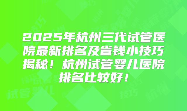 2025年杭州三代试管医院最新排名及省钱小技巧揭秘！杭州试管婴儿医院排名比较好！