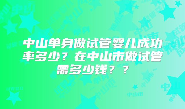 中山单身做试管婴儿成功率多少？在中山市做试管需多少钱？？