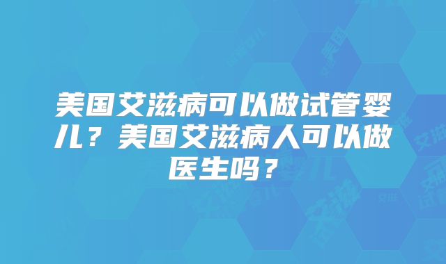 美国艾滋病可以做试管婴儿？美国艾滋病人可以做医生吗？