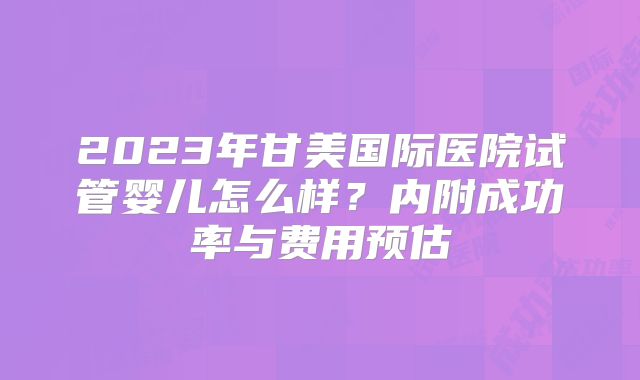 2023年甘美国际医院试管婴儿怎么样？内附成功率与费用预估